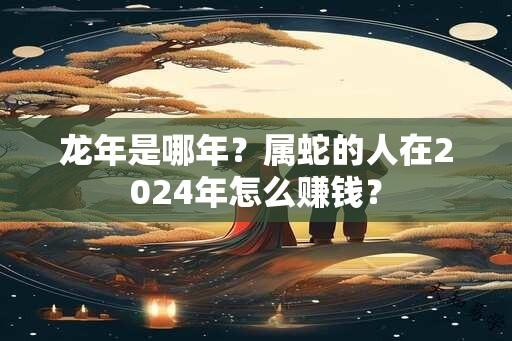 龙年是哪年？属蛇的人在2024年怎么赚钱？