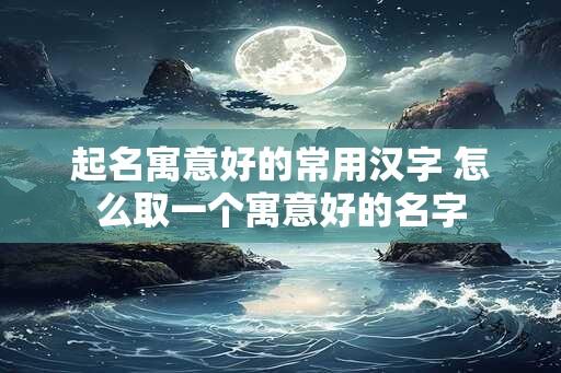 起名寓意好的常用汉字 怎么取一个寓意好的名字