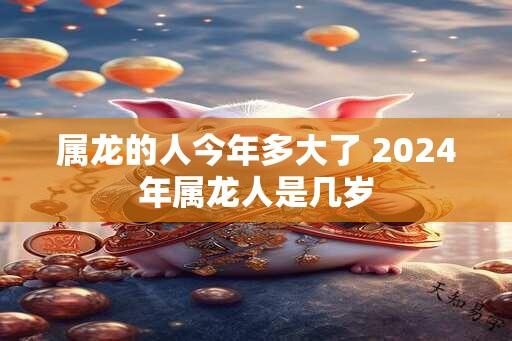 属龙的人今年多大了 2024年属龙人是几岁