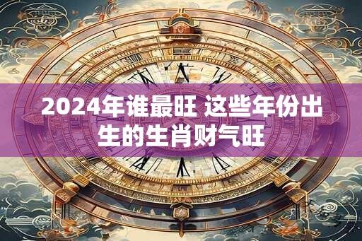 2024年谁最旺 这些年份出生的生肖财气旺