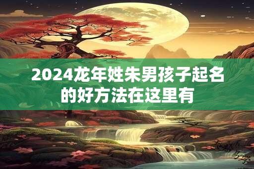 2024龙年姓朱男孩子起名的好方法在这里有