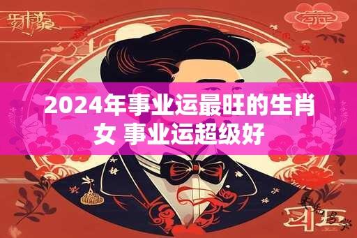 2024年事业运最旺的生肖女 事业运超级好