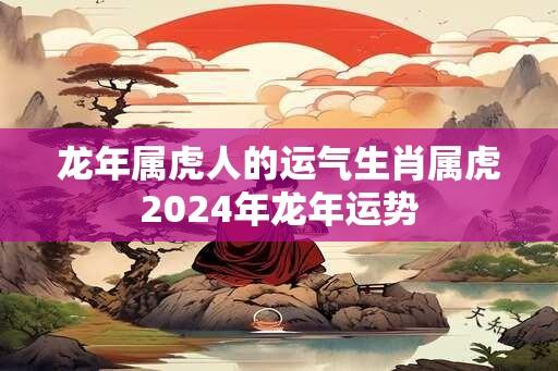 龙年属虎人的运气生肖属虎2024年龙年运势