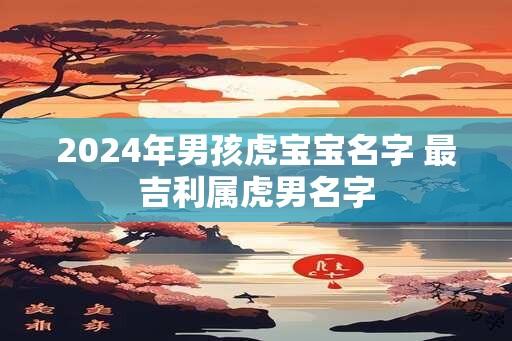 2024年男孩虎宝宝名字 最吉利属虎男名字