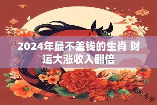 2024年最不差钱的生肖 财运大涨收入翻倍