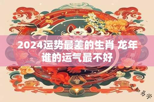 2024运势最差的生肖 龙年谁的运气最不好