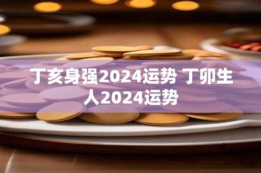 丁亥身强2024运势 丁卯生人2024运势