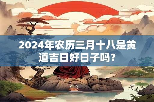 2024年农历三月十八是黄道吉日好日子吗？