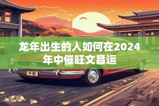 龙年出生的人如何在2024年中催旺文昌运