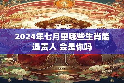 2024年七月里哪些生肖能遇贵人 会是你吗