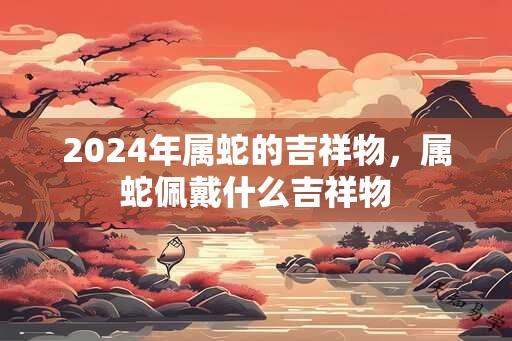 2024年属蛇的吉祥物，属蛇佩戴什么吉祥物