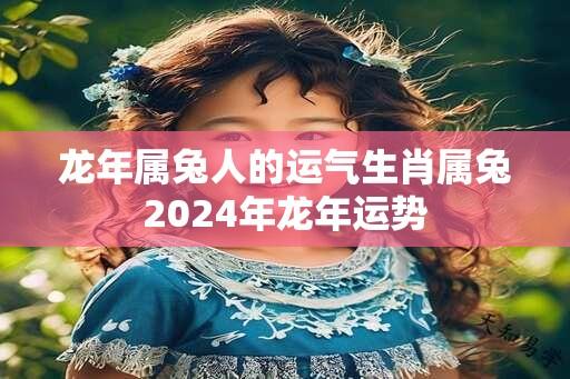 龙年属兔人的运气生肖属兔2024年龙年运势