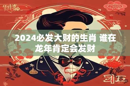 2024必发大财的生肖 谁在龙年肯定会发财