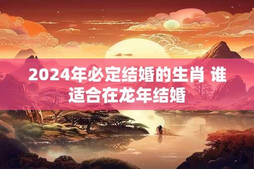 2024年必定结婚的生肖 谁适合在龙年结婚