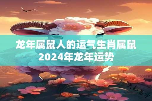 龙年属鼠人的运气生肖属鼠2024年龙年运势