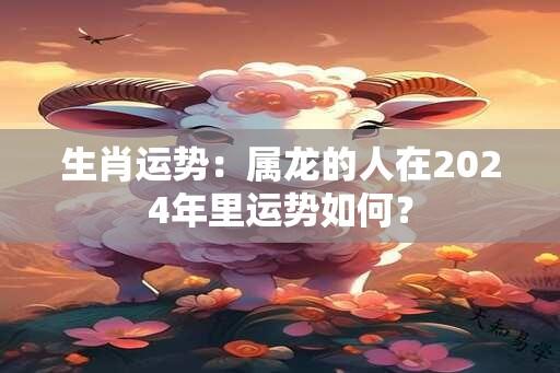 生肖运势：属龙的人在2024年里运势如何？