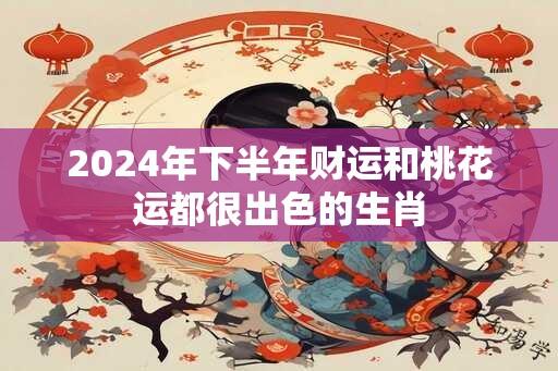 2024年下半年财运和桃花运都很出色的生肖