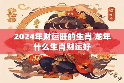 2024年财运旺的生肖 龙年什么生肖财运好