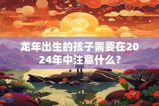 龙年出生的孩子需要在2024年中注意什么？