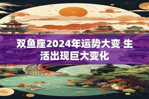 双鱼座2024年运势大变 生活出现巨大变化