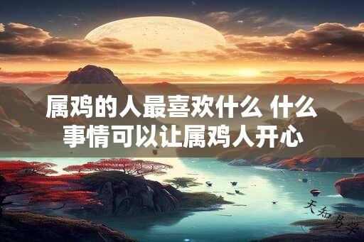 属鸡的人最喜欢什么 什么事情可以让属鸡人开心