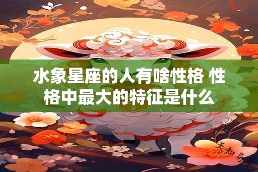 水象星座的人有啥性格 性格中最大的特征是什么