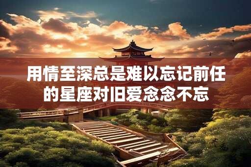 用情至深总是难以忘记前任的星座对旧爱念念不忘