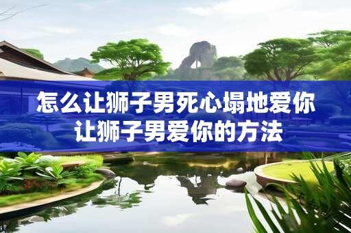 怎么让狮子男死心塌地爱你 让狮子男爱你的方法