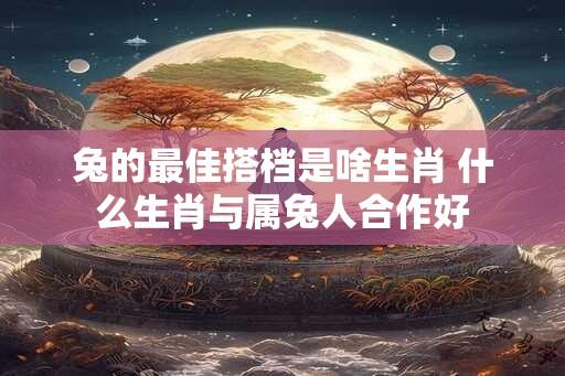 兔的最佳搭档是啥生肖 什么生肖与属兔人合作好