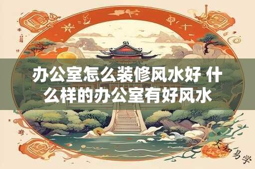 办公室怎么装修风水好 什么样的办公室有好风水