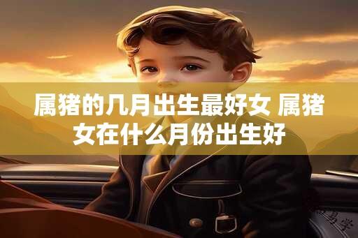 属猪的几月出生最好女 属猪女在什么月份出生好