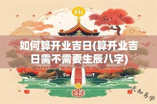 如何算开业吉日(算开业吉日需不需要生辰八字)