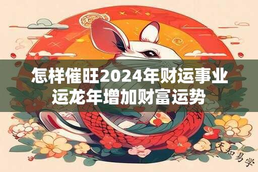 怎样催旺2024年财运事业运龙年增加财富运势