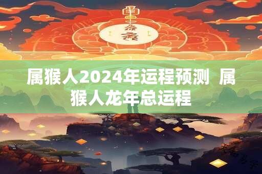 属猴人2024年运程预测  属猴人龙年总运程