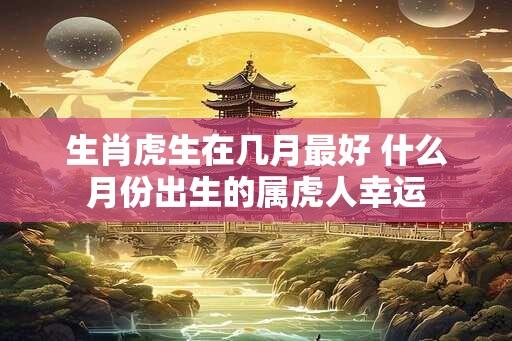 生肖虎生在几月最好 什么月份出生的属虎人幸运