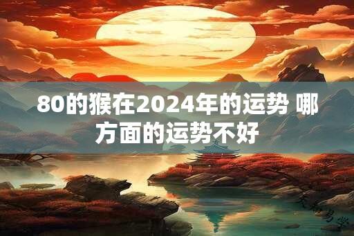 80的猴在2024年的运势 哪方面的运势不好