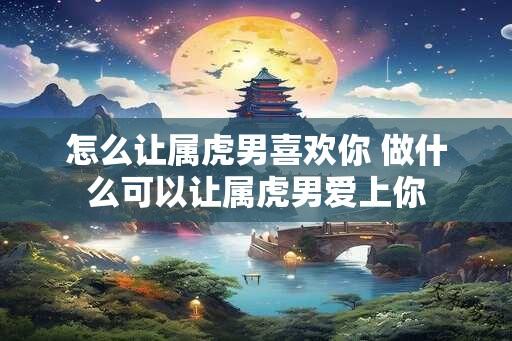 怎么让属虎男喜欢你 做什么可以让属虎男爱上你