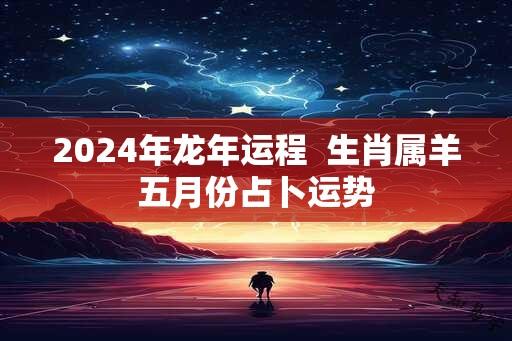 2024年龙年运程  生肖属羊五月份占卜运势