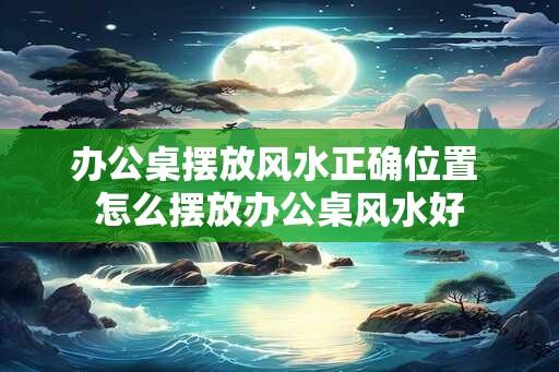 办公桌摆放风水正确位置 怎么摆放办公桌风水好