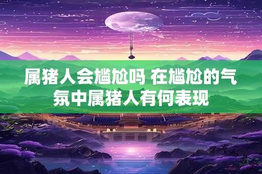 属猪人会尴尬吗 在尴尬的气氛中属猪人有何表现