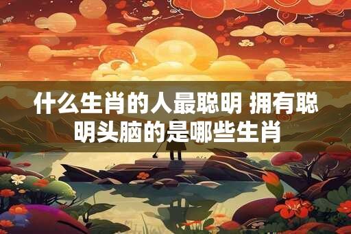 什么生肖的人最聪明 拥有聪明头脑的是哪些生肖