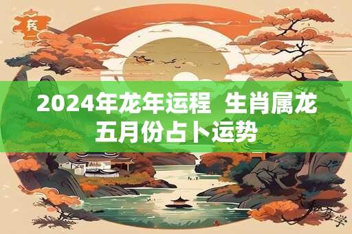 2024年龙年运程  生肖属龙五月份占卜运势