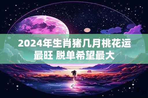 2024年生肖猪几月桃花运最旺 脱单希望最大