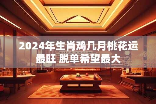 2024年生肖鸡几月桃花运最旺 脱单希望最大