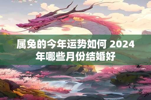 属兔的今年运势如何 2024年哪些月份结婚好