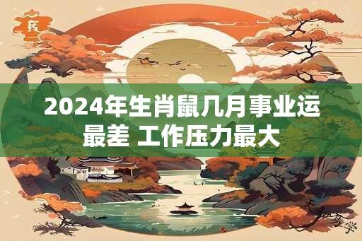 2024年生肖鼠几月事业运最差 工作压力最大