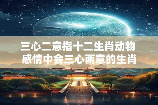 三心二意指十二生肖动物 感情中会三心两意的生肖