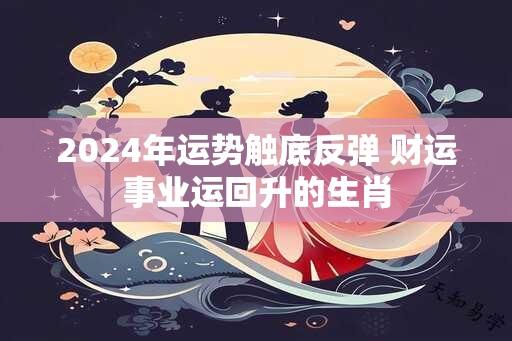 2024年运势触底反弹 财运事业运回升的生肖