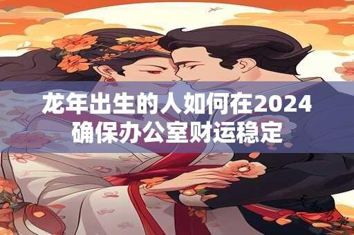 龙年出生的人如何在2024确保办公室财运稳定