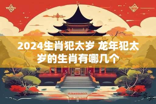 2024生肖犯太岁 龙年犯太岁的生肖有哪几个